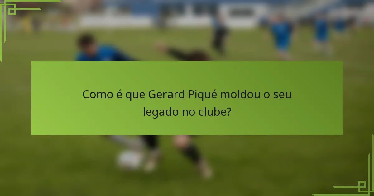 Como é que Gerard Piqué moldou o seu legado no clube?